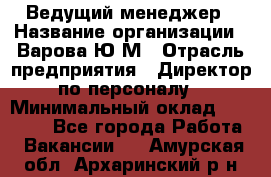 Ведущий менеджер › Название организации ­ Варова Ю.М › Отрасль предприятия ­ Директор по персоналу › Минимальный оклад ­ 39 000 - Все города Работа » Вакансии   . Амурская обл.,Архаринский р-н